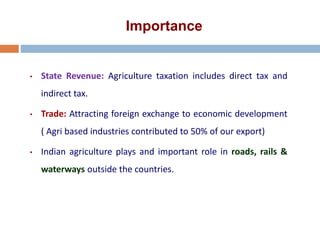 Importance
• State Revenue: Agriculture taxation includes direct tax and
indirect tax.
• Trade: Attracting foreign exchange to economic development
( Agri based industries contributed to 50% of our export)
• Indian agriculture plays and important role in roads, rails &
waterways outside the countries.
 