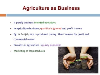 Agriculture as Business
• Is purely business oriented nowadays
• In agriculture business, quantity is ignored and profit is more
• Eg. In Punjab, rice is produced during Kharif season for profit and
commercial reason
• Business of agriculture is purely economic
• Marketing of crop produces
 