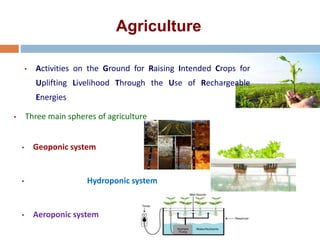 Agriculture
• Activities on the Ground for Raising Intended Crops for
Uplifting Livelihood Through the Use of Rechargeable
Energies
• Three main spheres of agriculture
• Geoponic system
• Hydroponic system
• Aeroponic system
 