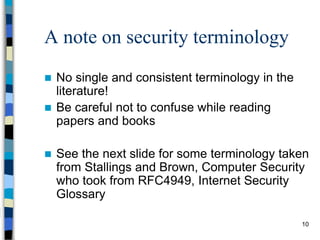 10
A note on security terminology
 No single and consistent terminology in the
literature!
 Be careful not to confuse while reading
papers and books
 See the next slide for some terminology taken
from Stallings and Brown, Computer Security
who took from RFC4949, Internet Security
Glossary
 