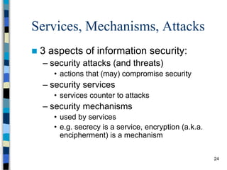 24
Services, Mechanisms, Attacks
 3 aspects of information security:
– security attacks (and threats)
• actions that (may) compromise security
– security services
• services counter to attacks
– security mechanisms
• used by services
• e.g. secrecy is a service, encryption (a.k.a.
encipherment) is a mechanism
 