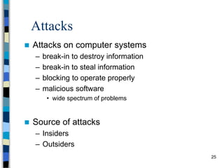 25
Attacks
 Attacks on computer systems
– break-in to destroy information
– break-in to steal information
– blocking to operate properly
– malicious software
• wide spectrum of problems
 Source of attacks
– Insiders
– Outsiders
 