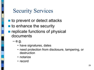 29
Security Services
 to prevent or detect attacks
 to enhance the security
 replicate functions of physical
documents
– e.g.
• have signatures, dates
• need protection from disclosure, tampering, or
destruction
• notarize
• record
 