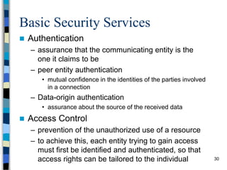 30
Basic Security Services
 Authentication
– assurance that the communicating entity is the
one it claims to be
– peer entity authentication
• mutual confidence in the identities of the parties involved
in a connection
– Data-origin authentication
• assurance about the source of the received data
 Access Control
– prevention of the unauthorized use of a resource
– to achieve this, each entity trying to gain access
must first be identified and authenticated, so that
access rights can be tailored to the individual
 