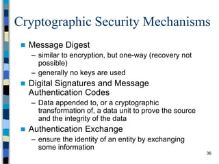 36
Cryptographic Security Mechanisms
 Message Digest
– similar to encryption, but one-way (recovery not
possible)
– generally no keys are used
 Digital Signatures and Message
Authentication Codes
– Data appended to, or a cryptographic
transformation of, a data unit to prove the source
and the integrity of the data
 Authentication Exchange
– ensure the identity of an entity by exchanging
some information
 