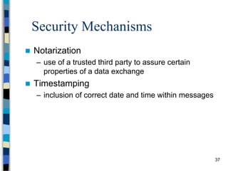 37
Security Mechanisms
 Notarization
– use of a trusted third party to assure certain
properties of a data exchange
 Timestamping
– inclusion of correct date and time within messages
 