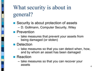 4
What security is about in
general?
 Security is about protection of assets
– D. Gollmann, Computer Security, Wiley
 Prevention
– take measures that prevent your assets from
being damaged (or stolen)
 Detection
– take measures so that you can detect when, how,
and by whom an asset has been damaged
 Reaction
– take measures so that you can recover your
assets
 