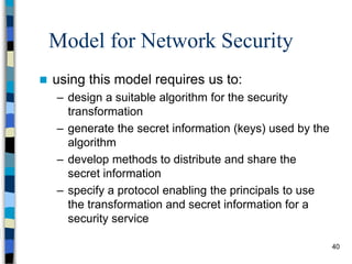 40
Model for Network Security
 using this model requires us to:
– design a suitable algorithm for the security
transformation
– generate the secret information (keys) used by the
algorithm
– develop methods to distribute and share the
secret information
– specify a protocol enabling the principals to use
the transformation and secret information for a
security service
 