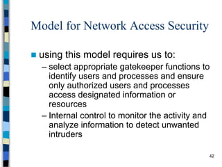 42
Model for Network Access Security
 using this model requires us to:
– select appropriate gatekeeper functions to
identify users and processes and ensure
only authorized users and processes
access designated information or
resources
– Internal control to monitor the activity and
analyze information to detect unwanted
intruders
 