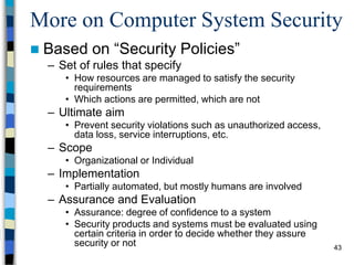 43
More on Computer System Security
 Based on “Security Policies”
– Set of rules that specify
• How resources are managed to satisfy the security
requirements
• Which actions are permitted, which are not
– Ultimate aim
• Prevent security violations such as unauthorized access,
data loss, service interruptions, etc.
– Scope
• Organizational or Individual
– Implementation
• Partially automated, but mostly humans are involved
– Assurance and Evaluation
• Assurance: degree of confidence to a system
• Security products and systems must be evaluated using
certain criteria in order to decide whether they assure
security or not
 