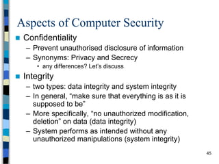 45
Aspects of Computer Security
 Confidentiality
– Prevent unauthorised disclosure of information
– Synonyms: Privacy and Secrecy
• any differences? Let’s discuss
 Integrity
– two types: data integrity and system integrity
– In general, “make sure that everything is as it is
supposed to be”
– More specifically, “no unauthorized modification,
deletion” on data (data integrity)
– System performs as intended without any
unauthorized manipulations (system integrity)
 