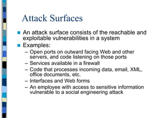 Attack Surfaces
 An attack surface consists of the reachable and
exploitable vulnerabilities in a system
 Examples:
– Open ports on outward facing Web and other
servers, and code listening on those ports
– Services available in a firewall
– Code that processes incoming data, email, XML,
office documents, etc.
– Interfaces and Web forms
– An employee with access to sensitive information
vulnerable to a social engineering attack
 