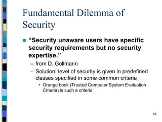 49
Fundamental Dilemma of
Security
 “Security unaware users have specific
security requirements but no security
expertise.”
– from D. Gollmann
– Solution: level of security is given in predefined
classes specified in some common criteria
• Orange book (Trusted Computer System Evaluation
Criteria) is such a criteria
 