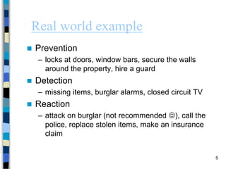 5
Real world example
 Prevention
– locks at doors, window bars, secure the walls
around the property, hire a guard
 Detection
– missing items, burglar alarms, closed circuit TV
 Reaction
– attack on burglar (not recommended ), call the
police, replace stolen items, make an insurance
claim
 