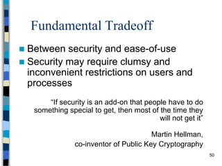 50
Fundamental Tradeoff
 Between security and ease-of-use
 Security may require clumsy and
inconvenient restrictions on users and
processes
“If security is an add-on that people have to do
something special to get, then most of the time they
will not get it”
Martin Hellman,
co-inventor of Public Key Cryptography
 
