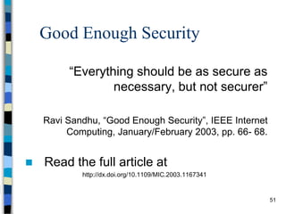 51
Good Enough Security
“Everything should be as secure as
necessary, but not securer”
Ravi Sandhu, “Good Enough Security”, IEEE Internet
Computing, January/February 2003, pp. 66- 68.
 Read the full article at
http://dx.doi.org/10.1109/MIC.2003.1167341
 