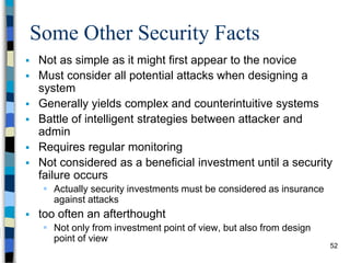 52
Some Other Security Facts
 Not as simple as it might first appear to the novice
 Must consider all potential attacks when designing a
system
 Generally yields complex and counterintuitive systems
 Battle of intelligent strategies between attacker and
admin
 Requires regular monitoring
 Not considered as a beneficial investment until a security
failure occurs
 Actually security investments must be considered as insurance
against attacks
 too often an afterthought
 Not only from investment point of view, but also from design
point of view
 