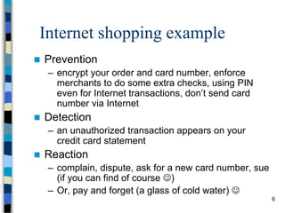 6
Internet shopping example
 Prevention
– encrypt your order and card number, enforce
merchants to do some extra checks, using PIN
even for Internet transactions, don’t send card
number via Internet
 Detection
– an unauthorized transaction appears on your
credit card statement
 Reaction
– complain, dispute, ask for a new card number, sue
(if you can find of course )
– Or, pay and forget (a glass of cold water) 
 