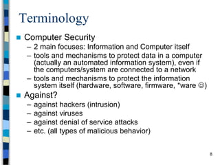 8
Terminology
 Computer Security
– 2 main focuses: Information and Computer itself
– tools and mechanisms to protect data in a computer
(actually an automated information system), even if
the computers/system are connected to a network
– tools and mechanisms to protect the information
system itself (hardware, software, firmware, *ware )
 Against?
– against hackers (intrusion)
– against viruses
– against denial of service attacks
– etc. (all types of malicious behavior)
 