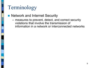 9
Terminology
 Network and Internet Security
– measures to prevent, detect, and correct security
violations that involve the transmission of
information in a network or interconnected networks
 