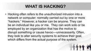 WHAT IS HACKING?
• Hacking often refers to the unauthorized intrusion into a
network or computer; normally carried out by one or more
“hackers.” However, a hacker can be anyone. They can
be an individual like you or me. They can work solo or be
employed by an organization that has the motive to
disrupt something or cause havoc––unnecessarily. Often,
they look to alter security systems to achieve their goal,
which differs from the actual purpose of the system.
 
