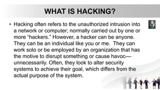 WHAT IS HACKING?
• Hacking often refers to the unauthorized intrusion into
a network or computer; normally carried out by one or
more “hackers.” However, a hacker can be anyone.
They can be an individual like you or me. They can
work solo or be employed by an organization that has
the motive to disrupt something or cause havoc––
unnecessarily. Often, they look to alter security
systems to achieve their goal, which differs from the
actual purpose of the system.
 