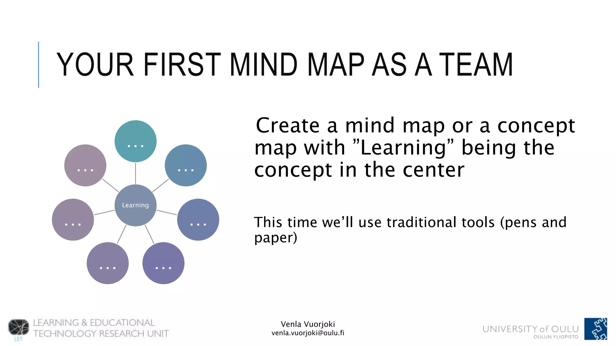 Venla Vuorjoki
venla.vuorjoki@oulu.fi
YOUR FIRST MIND MAP AS A TEAM
Create a mind map or a concept
map with ”Learning” being the
concept in the center
This time we’ll use traditional tools (pens and
paper)
Learning
…
…
…
……
…
…
 