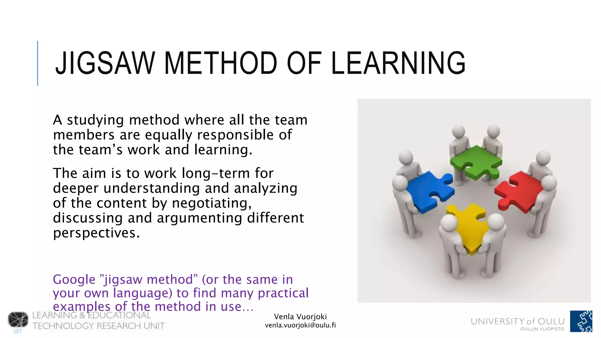 Venla Vuorjoki
venla.vuorjoki@oulu.fi
JIGSAW METHOD OF LEARNING
A studying method where all the team
members are equally responsible of
the team’s work and learning.
The aim is to work long-term for
deeper understanding and analyzing
of the content by negotiating,
discussing and argumenting different
perspectives.
Google ”jigsaw method” (or the same in
your own language) to find many practical
examples of the method in use…
 