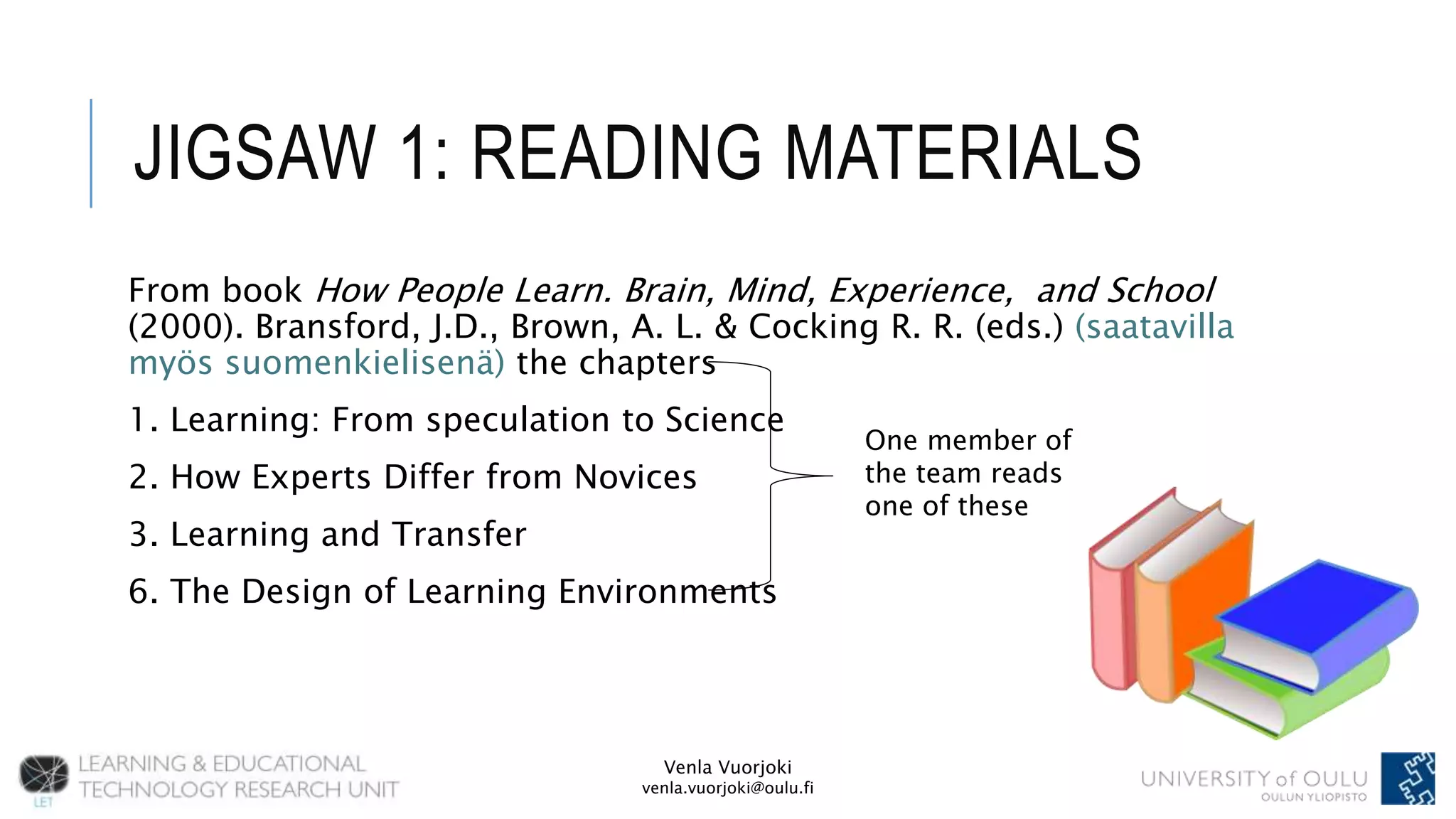 Venla Vuorjoki
venla.vuorjoki@oulu.fi
JIGSAW 1: READING MATERIALS
From book How People Learn. Brain, Mind, Experience, and School
(2000). Bransford, J.D., Brown, A. L. & Cocking R. R. (eds.) (saatavilla
myös suomenkielisenä) the chapters
1. Learning: From speculation to Science
2. How Experts Differ from Novices
3. Learning and Transfer
6. The Design of Learning Environments
One member of
the team reads
one of these
 