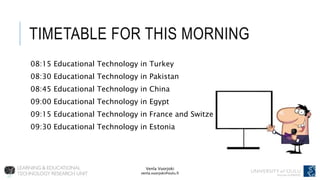 Venla Vuorjoki
venla.vuorjoki@oulu.fi
TIMETABLE FOR THIS MORNING
08:15 Educational Technology in Turkey
08:30 Educational Technology in Pakistan
08:45 Educational Technology in China
09:00 Educational Technology in Egypt
09:15 Educational Technology in France and Switzerland
09:30 Educational Technology in Estonia
 