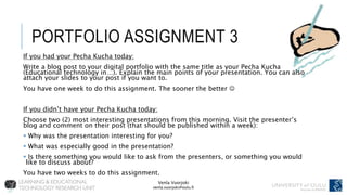 Venla Vuorjoki
venla.vuorjoki@oulu.fi
PORTFOLIO ASSIGNMENT 3
If you had your Pecha Kucha today:
Write a blog post to your digital portfolio with the same title as your Pecha Kucha
(Educational technology in…). Explain the main points of your presentation. You can also
attach your slides to your post if you want to.
You have one week to do this assignment. The sooner the better 
If you didn’t have your Pecha Kucha today:
Choose two (2) most interesting presentations from this morning. Visit the presenter’s
blog and comment on their post (that should be published within a week):
 Why was the presentation interesting for you?
 What was especially good in the presentation?
 Is there something you would like to ask from the presenters, or something you would
like to discuss about?
You have two weeks to do this assignment.
 