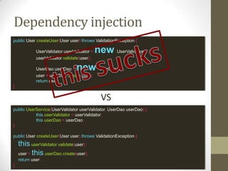 Dependency injection
public UserService(UserValidator userValidator, UserDao userDao) {
this.userValidator = userValidator;
this.userDao = userDao;
}
public User createUser(User user) throws ValidationException {
this.userValidator.validate(user);
user = this.userDao.create(user);
return user;
}
public User createUser(User user) throws ValidationException {
UserValidator userValidator = new UserValidator(...);
userValidator.validate(user);
UserDao userDao = new UserDao(...);
user = userDao.create(user);
return user;
}
VS
 