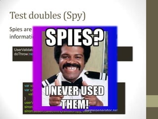 Test doubles (Stub)
UserValidator validatorMock = mock(UserValidator.class);
stub(validatorMock.validate(any(User.class))).toThrow(new ValidationException());
var validateCall = Sinon.stub();
validatorStub.withArgs(user)
.onFirstCall().returns(validationError);
var userValidator = {
validate: validatorStub;
}
OR WITH JS
Stubs provide canned answers to calls made during the test,
usually not responding at all to anything outside what’s
programmed in for the test.
 