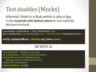 Test doubles (Spy)
Spies are objects that also record some
information based on how they were called
var validatorSpy = Sinon.spy();
var userValidator = {
validate: validatorSpy;
}
userValidator.validate(user);
sinon.assert.calledOnce(validatorSpy);
sinon.assert.calledWith(validatorSpy, user);
OR WITH JS
UserValidator validatorSpy = spy(new UserValidator());
doThrow(new ValidationException()).when(validatorSpy).validate();
verify(validatorMock).validate(any(User.class))
 