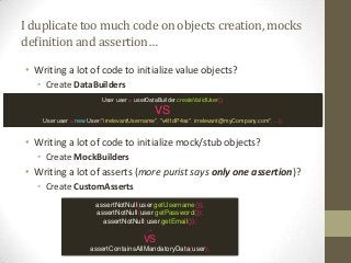 Iduplicatetoomuchcodeonobjectscreation,mocks
definitionandassertion…
• Writing a lot of code to initialize value objects?
• Create DataBuilders
• Writing a lot of code to initialize mock/stub objects?
• Create MockBuilders
• Writing a lot of asserts (more purist says only one assertion)?
• Create CustomAsserts
User user = userDataBuilder.createValidUser();
VS
User user = new User("irrelevantUsername", "v4l1dP4ss", irrelevant@myCompany.com", ...);
assertNotNull(user.getUsername());
assertNotNull(user.getPassword());
assertNotNull(user.getEmail());
...
VS
assertContainsAllMandatoryData(user);
 