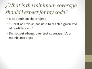 ¿What is the minimum coverage
should I expect for my code?
• It depends on the project.
• “… test as little as possible to reach a given level
of confidence …”
• Do not get obsess over test coverage, it’s a
metric, not a goal.
 