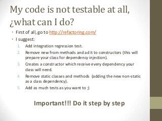 My code is not testable at all,
¿what can I do?
• First of all, go to http://refactoring.com/
• I suggest:
1. Add integration regression test.
2. Remove new from methods and ad it to constructors (this will
prepare your class for dependency injection).
3. Creates a constructor which receive every dependency your
class will need.
4. Remove static classes and methods (adding the new non-static
as a class dependency).
5. Add as much tests as you want to ;)
Important!!! Do it step by step
 