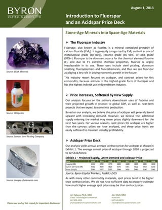Jon Hykawy, Ph.D., MBA
Clean Technologies & Materials
647.426.1656
jhykawy@byroncapitalmarkets.com
Alex Watt, MBA
Associate
647.426.0474
awatt@byroncapitalmarkets.comPlease see end of this report for important disclosures
Introduction to Fluorspar
and an Acidspar Price Deck
Stone-Age Minerals into Space-Age Materials
 The Fluorspar Industry
Fluorspar, also known as fluorite, is a mineral composed primarily of
calcium fluoride (CaF2). It is generally categorized by CaF2 content as one of
metallurgical grade (60–85%), ceramic grade (85–96%) or acid grade
(97%+). Fluorspar is the dominant source for the chemical element fluorine
(F), and due to F’s extreme chemical properties, fluorine is largely
irreplaceable in its use. These uses include steel pickling, aluminum
smelting, fluoropolymers and fluorochemicals, and thus we see fluorspar
as playing a key role in driving economic growth in the future.
This industry report focuses on acidspar, and contract prices for this
commodity, because acidspar is the highest-grade form of fluorspar and
has the highest indirect use in downstream industry.
 Price Increases, Softened by New Supply
Our analysis focuses on the primary downstream uses of fluorine and
their projected growth in relation to global GDP, as well as near-term
projects that we expect to come into production.
Based on our analysis, we believe the price of acidspar will generally trend
upward with increasing demand. However, we believe that additional
supply entering the market may move prices slightly downward for the
next two years. For various reasons, spot prices for acidspar are higher
than the contract prices we have analyzed, and these price levels are
easily sufficient to maintain industry profitability.
 Acidspar Price Deck
Our analysis yields annual average contract prices for acidspar as shown in
Exhibit 1. The average annual price of acidspar through 2020 is projected
to be $441/tonne.
Exhibit 1 – Projected Supply, Latent Demand and Acidspar Price
Source: Byron Capital Markets, Roskill, USGS
As with many other commodity materials, spot prices tend to be higher
than contract prices. We do not have sufficient data to properly estimate
how much higher average spot prices may be than contract prices.
Year 2013 2014 2015 2016 2017 2018 2019 2020
Supply (Mt) 4050 4700 4770 4800 4800 4800 4800 4800
Latent Demand (Mt) 4362 4584 4823 5075 5341 5622 5919 6233
Price (US$/t) $380 $377 $357 $388 $432 $480 $530 $582
August 1, 2013
Source: CKMI Minerals
Source: Wikipedia
Source: Samuel Steel Pickling Company
Source: images-of-elements.com
 