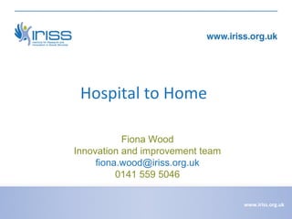 Hospital to Home
Fiona Wood
Innovation and improvement team
fiona.wood@iriss.org.uk
0141 559 5046
www.iriss.org.uk

 