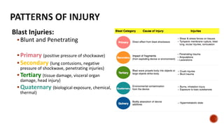 Blast Injuries:
Blunt and Penetrating
Primary (positive pressure of shockwave)
Secondary (lung contusions, negative
pressure of shockwave, penetrating injuries)
Tertiary (tissue damage, visceral organ
damage, head injury)
Quaternary (biological exposure, chemical,
thermal)
 