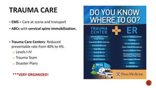 EMS – Care at scene and transport
 ABCs with cervical spine immobilization.
 Trauma Care Centers: Reduced
preventable rate from 40% to 4%.
o Levels I-IV
o Trauma Team
o Disaster Plans
***VERY ORGANIZED!
 