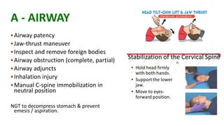 A - AIRWAY
Airway patency
Jaw-thrust maneuver
Inspect and remove foreign bodies
Airway obstruction (complete, partial)
Airway adjuncts
Inhalation injury
Manual C-spine immobilization in
neutral position
NGT to decompress stomach & prevent
emesis / aspiration.
 