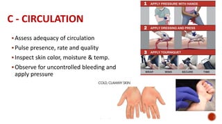C - CIRCULATION
Assess adequacy of circulation
Pulse presence, rate and quality
Inspect skin color, moisture & temp.
Observe for uncontrolled bleeding and
apply pressure
 