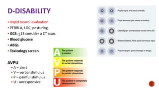 D-DISABILITY
 Rapid neuro. evaluation
 PERRLA, LOC, posturing.
 GCS: <13 consider a CT scan.
 Blood glucose
 ABGs
 Toxicology screen
AVPU
 A – alert
 V – verbal stimulus
 P – painful stimulus
 U - unresponsive
 