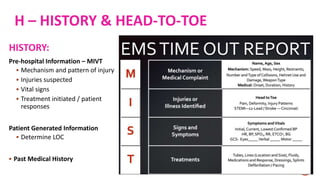 H – HISTORY & HEAD-TO-TOE
HISTORY:
Pre-hospital Information – MIVT
 Mechanism and pattern of injury
 Injuries suspected
 Vital signs
 Treatment initiated / patient
responses
Patient Generated Information
 Determine LOC
 Past Medical History
 