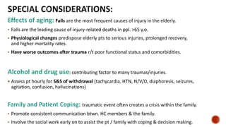 Effects of aging: Falls are the most frequent causes of injury in the elderly.
• Falls are the leading cause of injury-related deaths in ppl. >65 y.o.
• Physiological changes predispose elderly pts to serious injuries, prolonged recovery,
and higher mortality rates.
• Have worse outcomes after trauma r/t poor functional status and comorbidities.
Alcohol and drug use: contributing factor to many traumas/injuries.
 Assess pt hourly for S&S of withdrawal (tachycardia, HTN, N/V/D, diaphoresis, seizures,
agitation, confusion, hallucinations)
Family and Patient Coping: traumatic event often creates a crisis within the family.
• Promote consistent communication btwn. HC members & the family.
• Involve the social work early on to assist the pt / family with coping & decision making.
 