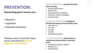 PREVENTION:
Overarching goal in trauma care.
 Education
 Legislation
 Automatic protection
However, once a traumatic injury
occurs, the priority is early &
aggressive intervention.
PRIMARY PREVENTION: prevents the event
from occurring.
• Driving safety classes
• Speed limits
• Drug awareness campaigns
• Domestic violence campaigns
• Fall prevention
SECONDARY PREVENTION: strategies to
minimize the impact of the traumatic event.
• Seat belt use
• Car seats
• Air bags
• Helmets
• Antibullying hotlines
TERTIARY PREVENTION: interventions to
maximize pt outcomes after a traumatic
event.
• Emergency response systems
• Medical care
• Rehabilitation
 