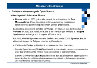 © 2022, Younes GUEROUANI
BIG SOFT
• Solutions de messagerie Open Source
- Messagerie Collaborative Zimbra
 Zimbra, crée en 2003 grâce à la volonté de trois anciens de Sun
Microsystems. L’idée consiste à créer un produit de messagerie
collaborative à partir de logiciels Open Source préexistants.
La société a ensuite été achetée par Yahoo! en 2007, et plus tard vendue à
VMware en 2010. En Juillet 2013, elle a été vendue par VMware à Telligent
Systems qui a changé son nom pour «Zimbra, Inc.».
En 2015, Verint® Systems rachète Zimbra, Inc., cède ZCS à Synacor, Inc. et
réintroduit le nom de Telligent pour les actifs restants.
 L’éditeur de Zimbra a développé un modèle en deux branches :
• Branche Open Source (ZCS OE) qui bénéficie d’un développement communautaire
avec des fonctionnalités limitées mais acceptables et opérationnelles.
• Branche Commerciale (ZCS NE) qui bénéficie d’un développement spécifique avec
toutes les fonctionnalités souhaitées et commercialisation de licences permettant
une maintenance par l’équipe de Zimbra.
Messagerie Électronique
 