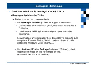 © 2022, Younes GUEROUANI
BIG SOFT
• Quelques solutions de messagerie Open Source
- Messagerie Collaborative Zimbra
 Zimbra propose deux types de clients :
• Un client léger webmail qui offre deux types d’interfaces :
 Une interface en mode évolué (Ajax), très abouti mais lourde à
l’utilisation.
 Une interface (HTML) plus simple et plus rapide car moins
gourmande.
Le webmail est universel puisqu’il est disponible via n’importe quel
navigateur (Explorer, Firefox, Safari, …) et sur n’importe quelle
plateforme (Windows, Linux, Mac OS, …)
• Un client lourd Zimbra Desktop (équivalent d’Outlook) qui est
disponible en mode on-line ou en mode off-line.
(C’est-à-dire en mode déconnecté)
Messagerie Électronique
 
