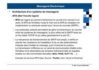 © 2022, Younes GUEROUANI
BIG SOFT
• Architecture d’un système de messagerie
- MTA (Mail Transfer Agent)
 MTA est l’agent qui permet d’acheminer le courriel d’un serveur à un
autre, le MTA de l'émetteur route le mail vers le MTA du récepteur en
implémentant un protocole sortant pour l’envoi de courriels (SMTP) ;
 Les protocoles sortants permettent de gérer la transmission du courrier
entre les systèmes de messagerie, le plus utilisé est le SMTP basé sur
un flux fiable TCP/IP et qui utilise généralement le port 25 ;
 Le mécanisme de fonctionnement de SMTP est simple, il vérifie en
premier lieu l'existence de l'expéditeur et du ou des destinataire(s)
indiqués dans l'entête du message, puis il transmet le contenu.
La transmission s'effectue sur un canal de communication établie entre
l'émetteur et le destinataire par émission bidirectionnelle de requêtes
basées sur des commandes textuelles (MAIL FROM, RCPT TO, …) ;
Exemple de serveurs MTA Open Source : Postfix, Exim, Qmail et Sendmail
Messagerie Électronique
 